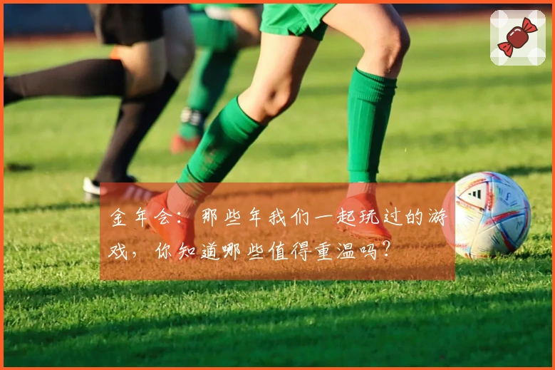 金年会：那些年我们一起玩过的游戏，你知道哪些值得重温吗？